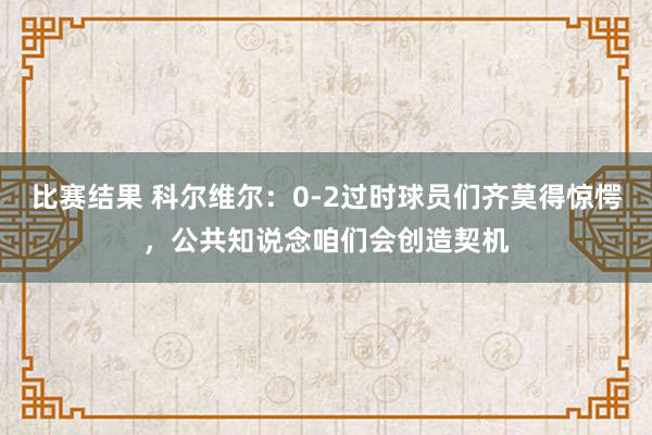 比赛结果 科尔维尔：0-2过时球员们齐莫得惊愕，公共知说念咱们会创造契机