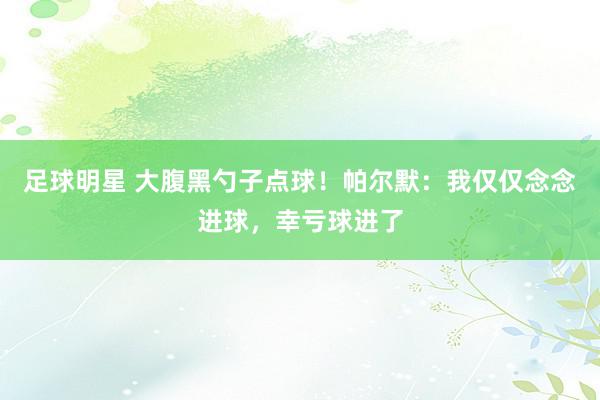 足球明星 大腹黑勺子点球！帕尔默：我仅仅念念进球，幸亏球进了