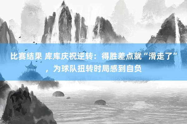 比赛结果 库库庆祝逆转：得胜差点就“滑走了”，为球队扭转时局感到自负