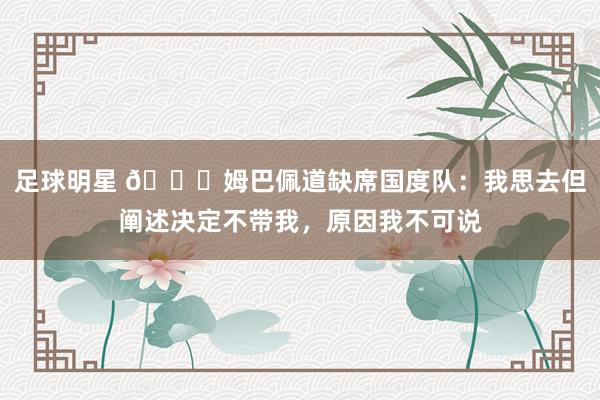 足球明星 👀姆巴佩道缺席国度队：我思去但阐述决定不带我，原因我不可说