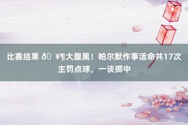 比赛结果 🥶大腹黑！帕尔默作事活命共17次主罚点球，一谈掷中