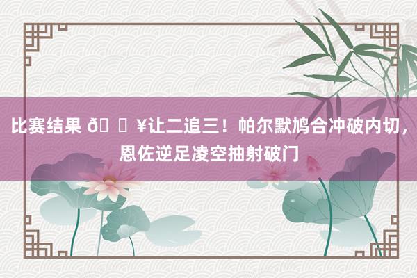 比赛结果 💥让二追三！帕尔默鸠合冲破内切，恩佐逆足凌空抽射破门