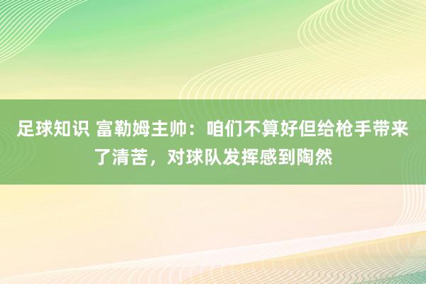 足球知识 富勒姆主帅：咱们不算好但给枪手带来了清苦，对球队发挥感到陶然