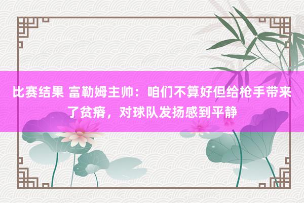 比赛结果 富勒姆主帅：咱们不算好但给枪手带来了贫瘠，对球队发扬感到平静