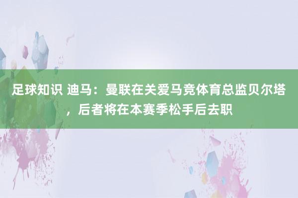 足球知识 迪马：曼联在关爱马竞体育总监贝尔塔，后者将在本赛季松手后去职