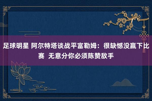 足球明星 阿尔特塔谈战平富勒姆：很缺憾没赢下比赛  无意分你必须陈赞敌手