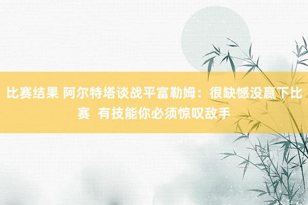 比赛结果 阿尔特塔谈战平富勒姆：很缺憾没赢下比赛  有技能你必须惊叹敌手