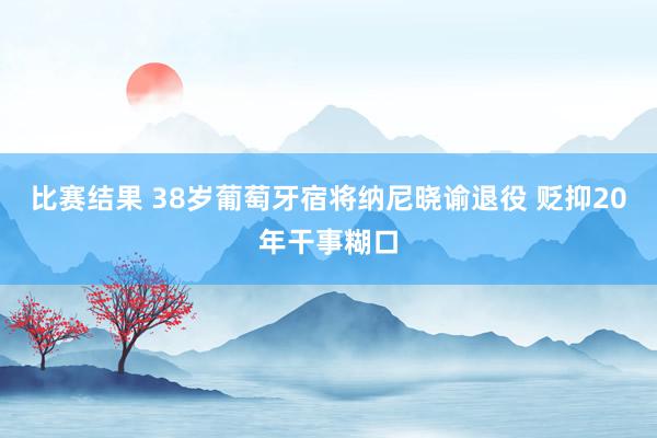 比赛结果 38岁葡萄牙宿将纳尼晓谕退役 贬抑20年干事糊口