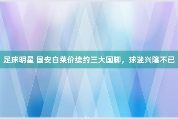 足球明星 国安白菜价续约三大国脚，球迷兴隆不已