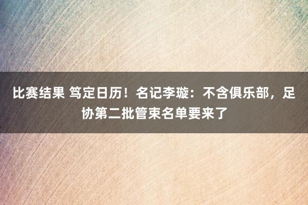 比赛结果 笃定日历！名记李璇：不含俱乐部，足协第二批管束名单要来了