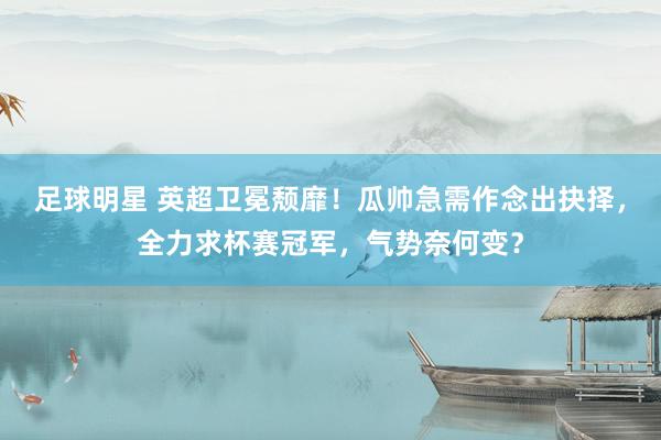 足球明星 英超卫冕颓靡！瓜帅急需作念出抉择，全力求杯赛冠军，气势奈何变？