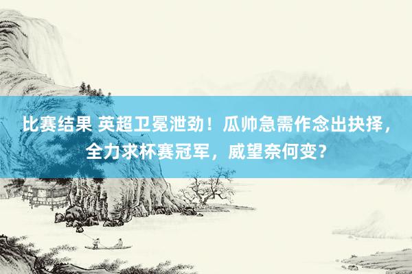 比赛结果 英超卫冕泄劲！瓜帅急需作念出抉择，全力求杯赛冠军，威望奈何变？